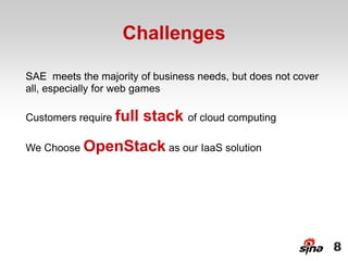 Challenges

SAE meets the majority of business needs, but does not cover
all, especially for web games

Customers require full   stack of cloud computing
We Choose OpenStack as our IaaS solution




                                                               8
 