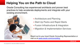 Helping You on the Path to Cloud
       Oracle Consulting has experienced architects and proven best
       practices to help accelerate deployments and integrate with your
       existing environment.

                                                                                Architecture and Planning
                                                                                Start Up Packs and Rapid Starts
                                                                                Fusion Infrastructure & Integration
                                                                                Migration & Implementation Services


                                                                            Reach out to your local Oracle Consulting Representative or
                                                                            visit us at www.oracle.com/consulting.

35   Copyright © 2012, Oracle and/or its affiliates. All rights reserved.
 