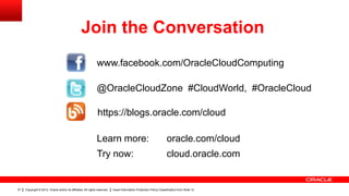 Join the Conversation
                                                               www.facebook.com/OracleCloudComputing

                                                               @OracleCloudZone #CloudWorld, #OracleCloud

                                                                https://blogs.oracle.com/cloud

                                                               Learn more:                                             oracle.com/cloud
                                                               Try now:                                                cloud.oracle.com


37   Copyright © 2012, Oracle and/or its affiliates. All rights reserved.   Insert Information Protection Policy Classification from Slide 12
 