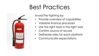 Best Practices
Avoid Fire Fighting by:
• Provide overview of capabilities
• Validate finance processes
• Use the right tools in the right way
• Confirm source of record
• Delineate roles for each platform
• Communicate expectations
 