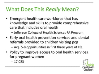 What Does This Really Mean?
• Emergent health care workforce that has
knowledge and skills to provide comprehensive
care that includes oral health
– Jefferson College of Health Sciences PA Program

• Early oral health prevention services and dental
referrals provided to children visiting pcp
– Avg. 5-8 opportunities in first three years of life

• Policy to improve access to oral health services
for pregnant women
– 17,023

 