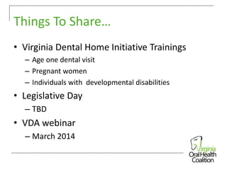 Things To Share…
• Virginia Dental Home Initiative Trainings
– Age one dental visit
– Pregnant women
– Individuals with developmental disabilities

• Legislative Day
– TBD

• VDA webinar
– March 2014

 
