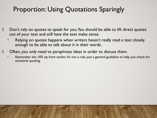 Proportion: Using Quotations Sparingly
3. Don’t rely on quotes to speak for you.You should be able to lift direct quotes
out of your text and still have the text make sense.
• Relying on quotes happens when writers haven’t really read a text closely
enough to be able to talk about it in their words.
3. Often, you only need to paraphrase ideas in order to discuss them.
• Remember the 10% tip from earlier. It’s not a rule, just a general guideline to help you check for
excessive quoting.
 