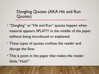 Dangling Quotes (AKA Hit and Run
Quotes)
• “Dangling” or “Hit and Run” quotes happen when
material appears SPLAT!!! in the middle of the paper
without being introduced or explained.
• These types of quotes confuse the reader and
disrupt the flow.
• This is point in the paper that makes the reader
think,“Huh?”
 