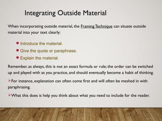 Integrating Outside Material
When incorporating outside material, the FramingTechnique can situate outside
material into your text clearly:
Introduce the material.
Give the quote or paraphrase.
Explain the material.
Remember, as always, this is not an exact formula or rule; the order can be switched
up and played with as you practice, and should eventually become a habit of thinking.
For instance, explanation can often come first and will often be meshed in with
paraphrasing.
What this does is help you think about what you need to include for the reader.
 