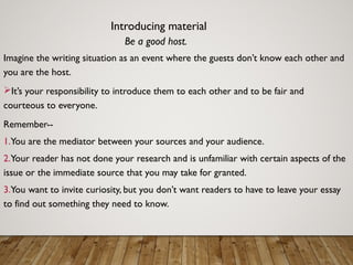 Introducing material
Be a good host.
Imagine the writing situation as an event where the guests don’t know each other and
you are the host.
It’s your responsibility to introduce them to each other and to be fair and
courteous to everyone.
Remember--
1.You are the mediator between your sources and your audience.
2.Your reader has not done your research and is unfamiliar with certain aspects of the
issue or the immediate source that you may take for granted.
3.You want to invite curiosity, but you don’t want readers to have to leave your essay
to find out something they need to know.
 