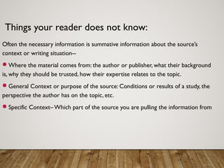 Things your reader does not know:
Often the necessary information is summative information about the source’s
context or writing situation--
Where the material comes from: the author or publisher, what their background
is, why they should be trusted, how their expertise relates to the topic.
General Context or purpose of the source: Conditions or results of a study, the
perspective the author has on the topic, etc.
Specific Context– Which part of the source you are pulling the information from
 