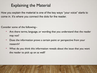 Explaining the Material
How you explain the material is one of the key ways “your voice” starts to
come in. It’s where you connect the dots for the reader.
Consider some of the following--
• Are there terms, language, or wording that you understand that the reader
may not?
• Does the information prove a certain point or perspective from your
research?
• What do you think this information reveals about the issue that you want
the reader to pick up on as well?
 