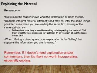 Remember—
•Make sure the reader knows what the information or claim means.
•Readers interpret material differently and may not infer the same things
you infer, even when you are reading the same text, looking at the
same statistic, etc.
• Tell readers how they should be reading or interpreting the material. Tell
them what they are supposed to “get from it” or “realize” about the issue
based on it.
•When offering a direct quote, your explanation is the “telling” that
supports the information you are “showing.”
Remember: If it doesn’t need explanation and/or
commentary, then it’s likely not worth incorporating,
especially quoting.
Explaining the Material
 