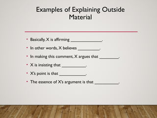 Examples of Explaining Outside
Material
• Basically, X is affirming _____________.
• In other words, X believes _________.
• In making this comment, X argues that ________.
• X is insisting that __________.
• X’s point is that ___________.
• The essence of X’s argument is that __________.
 