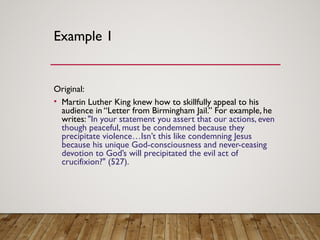Example 1
Original: 
• Martin Luther King knew how to skillfully appeal to his
audience in “Letter from Birmingham Jail.” For example, he
writes: "In your statement you assert that our actions, even
though peaceful, must be condemned because they
precipitate violence…Isn’t this like condemning Jesus
because his unique God-consciousness and never-ceasing
devotion to God’s will precipitated the evil act of
crucifixion?" (527). 
 