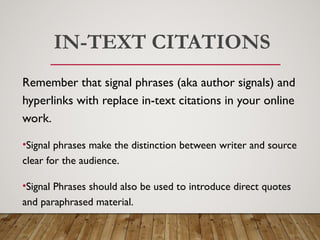 IN-TEXT CITATIONS
Remember that signal phrases (aka author signals) and
hyperlinks with replace in-text citations in your online
work.
•Signal phrases make the distinction between writer and source
clear for the audience.
•Signal Phrases should also be used to introduce direct quotes
and paraphrased material.
 