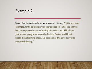 Example 2
Susan Bordo writes about women and dieting: “Fiji is just one
example. Until television was introduced in 1995, the islands
had no reported cases of eating disorders. In 1998, three
years after programs from the United States and Britain
began broadcasting there, 62 percent of the girls surveyed
reported dieting.”
 