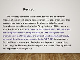 Revised
The feminist philosopher Susan Bordo deplores the hold that the
Western obsession with dieting has on women. Her basic argument is that
increasing numbers of women across the globe are being led to see
themselves as fat and in need of a diet. Citing the island of Fiji as a case in
point, Bordo notes that “until television was introduced in 1995, the islands
had no reported cases of eating disorders. In 1998, three years after
programs from the United States and Britain begun broadcasting there, 62
percent of the girls surveyed reported dieting” (149-50). Bordo’s point is
that the West’s obsession with dieting is spreading even to remote places
across the globe. Ultimately, Bordo complains, the culture of dieting will find
you, regardless of where you live.
 