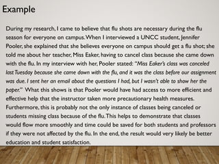 Example
During my research, I came to believe that flu shots are necessary during the flu
season for everyone on campus.When I interviewed a UNCC student, Jennifer
Pooler, she explained that she believes everyone on campus should get a flu shot; she
told me about her teacher, Miss Eaker, having to cancel class because she came down
with the flu. In my interview with her, Pooler stated: “Miss Eaker’s class was canceled
lastTuesday because she came down with the flu, and it was the class before our assignment
was due. I sent her an email about the questions I had, but I wasn’t able to show her the
paper.” What this shows is that Pooler would have had access to more efficient and
effective help that the instructor taken more precautionary health measures.
Furthermore, this is probably not the only instance of classes being canceled or
students missing class because of the flu.This helps to demonstrate that classes
would flow more smoothly and time could be saved for both students and professors
if they were not affected by the flu. In the end, the result would very likely be better
education and student satisfaction.
 