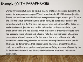 Example (WITH PARAPHRASE)
During my research, I came to believe that flu shots are necessary during the flu
season for everyone on campus.When I interviewed a UNCC student, Jennifer
Pooler, she explained that she believes everyone on campus should get a flu shot;
she told me about her teacher, Miss Eaker, having to cancel class because she
came down with the flu.The class had a paper due, and although Miss Eaker was
available via email, Jennifer was unable to have her professor read the paper
ahead of time like she had planned.What this shows is that Pooler would have
had access to more efficient and effective help that the instructor taken more
precautionary health measures. Furthermore, this is probably not the only
instance of classes being canceled or students missing class because of the flu.
This helps to demonstrate that classes would flow more smoothly and time
could be saved for both students and professors if they were not affected by the
flu. In the end, the result would very likely be better education and student
satisfaction.
 