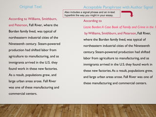 Acceptable Paraphrase with Author Signal
According to
Lizzie Borden:A Case Book of Family and Crime in the 1
by Williams, Smithburn, and Peterson, Fall River,
where the Borden family lived, was typical of
northeastern industrial cities of the Nineteenth
century. Steam-powered production had shifted
labor from agriculture to manufacturing, and as
immigrants arrived in the U.S. they found work in
these new factories.As a result, populations grew,
and large urban areas arose. Fall River was one of
these manufacturing and commercial centers.
Also includes a signal phrase and an in-text
hyperlink the way you might in your essay.
According to Williams, Smithburn,
and Peterson, Fall River, where the
Borden family lived, was typical of
northeastern industrial cities of the
Nineteenth century. Steam-powered
production had shifted labor from
agriculture to manufacturing, and as
immigrants arrived in the U.S. they
found work in these new factories.
As a result, populations grew, and
large urban areas arose. Fall River
was one of these manufacturing and
commercial centers.
Original Text
 