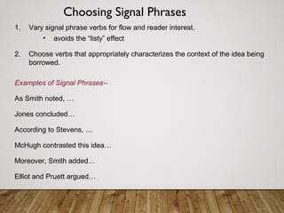 1. Vary signal phrase verbs for flow and reader interest.
• avoids the “listy” effect
2. Choose verbs that appropriately characterizes the context of the idea being
borrowed.
Examples of Signal Phrases--
As Smith noted, …
Jones concluded…
According to Stevens, …
McHugh contrasted this idea…
Moreover, Smith added…
Elliot and Pruett argued…
Choosing Signal Phrases
 