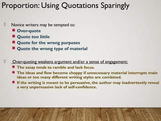 Proportion: Using Quotations Sparingly
 Novice writers may be tempted to:
 Over-quote
 Quote too little
 Quote for the wrong purposes
 Quote the wrong type of material
 Over-quoting weakens argument and/or a sense of engagement:
 The essay tends to ramble and lack focus.
 The ideas and flow become choppy if unnecessary material interrupts main
ideas or too many different writing styles are combined.
 If the writing is meant to be persuasive, the author may inadvertently reveal
a very unpersuasive lack of self-confidence.
 