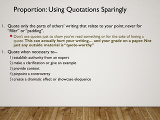 Proportion: Using Quotations Sparingly
1. Quote only the parts of others’ writing that relate to your point, never for
“filler” or “padding”.
Don’t use quotes just to show you’ve read something or for the sake of having a
quote.This can actually hurt your writing… and your grade on a paper. Not
just any outside material is “quote-worthy.”
1. Quote when necessary to--
1) establish authority from an expert
2) make a clarification or give an example
3) provide context
4) pinpoint a controversy
5) create a dramatic effect or showcase eloquence
 