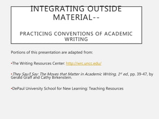 INTEGRATING OUTSIDE
MATERIAL--
PRACTICING CONVENTIONS OF ACADEMIC
WRITING
Portions of this presentation are adapted from:
•The Writing Resources Center: http://wrc.uncc.edu/
•They Say/I Say: The Moves that Matter in Academic Writing, 1st ed., pp. 39-47, by
Gerald Graff and Cathy Birkenstein.
•DePaul University School for New Learning: Teaching Resources
 
