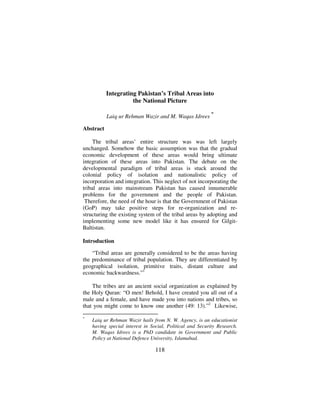 Tigah

Integrating Pakistan’s Tribal Areas into
the National Picture
Laiq ur Rehman Wazir and M. Waqas Idrees

*

Abstract
The tribal areas’ entire structure was was left largely
unchanged. Somehow the basic assumption was that the gradual
economic development of these areas would bring ultimate
integration of these areas into Pakistan. The debate on the
developmental paradigm of tribal areas is stuck around the
colonial policy of isolation and nationalistic policy of
incorporation and integration. This neglect of not incorporating the
tribal areas into mainstream Pakistan has caused innumerable
problems for the government and the people of Pakistan.
Therefore, the need of the hour is that the Government of Pakistan
(GoP) may take positive steps for re-organization and restructuring the existing system of the tribal areas by adopting and
implementing some new model like it has ensured for GilgitBaltistan.
Introduction
“Tribal areas are generally considered to be the areas having
the predominance of tribal population. They are differentiated by
geographical isolation, primitive traits, distant culture and
economic backwardness.”1
The tribes are an ancient social organization as explained by
the Holy Quran: “O men! Behold, I have created you all out of a
male and a female, and have made you into nations and tribes, so
that you might come to know one another (49: 13).”2 Likewise,
*

Laiq ur Rehman Wazir hails from N. W. Agency, is an educationist
having special interest in Social, Political and Security Research.
M. Waqas Idrees is a PhD candidate in Government and Public
Policy at National Defence University, Islamabad.

118

 