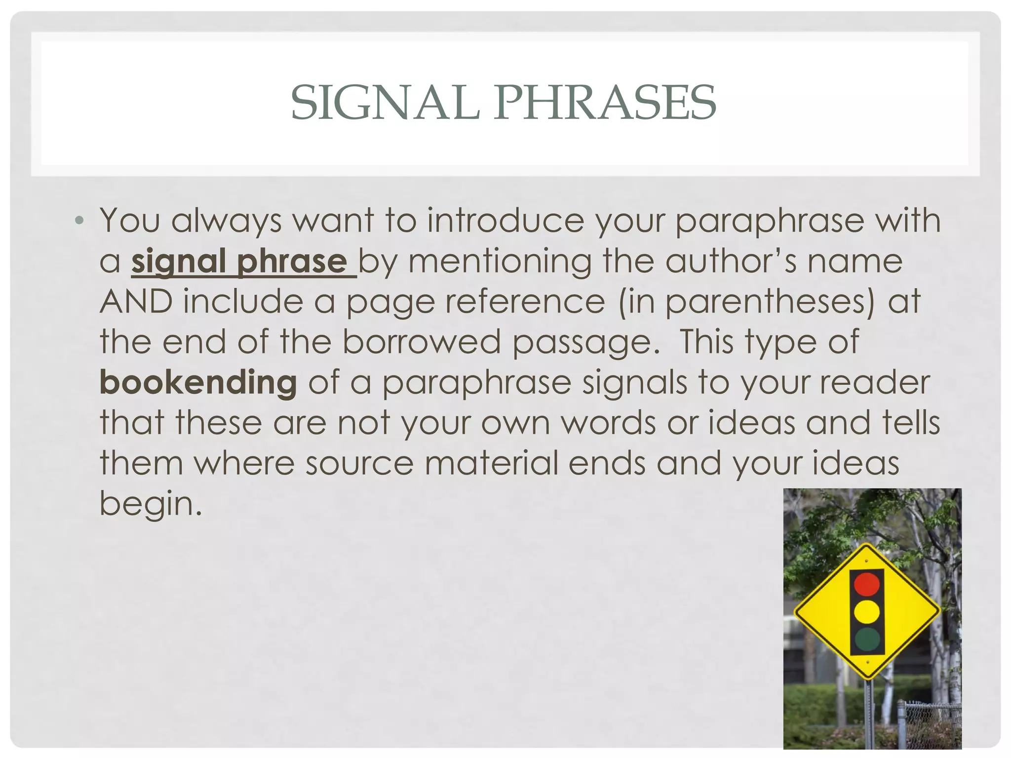 SIGNAL PHRASES

• You always want to introduce your paraphrase with
  a signal phrase by mentioning the author’s name
  AND include a page reference (in parentheses) at
  the end of the borrowed passage. This type of
  bookending of a paraphrase signals to your reader
  that these are not your own words or ideas and tells
  them where source material ends and your ideas
  begin.
 