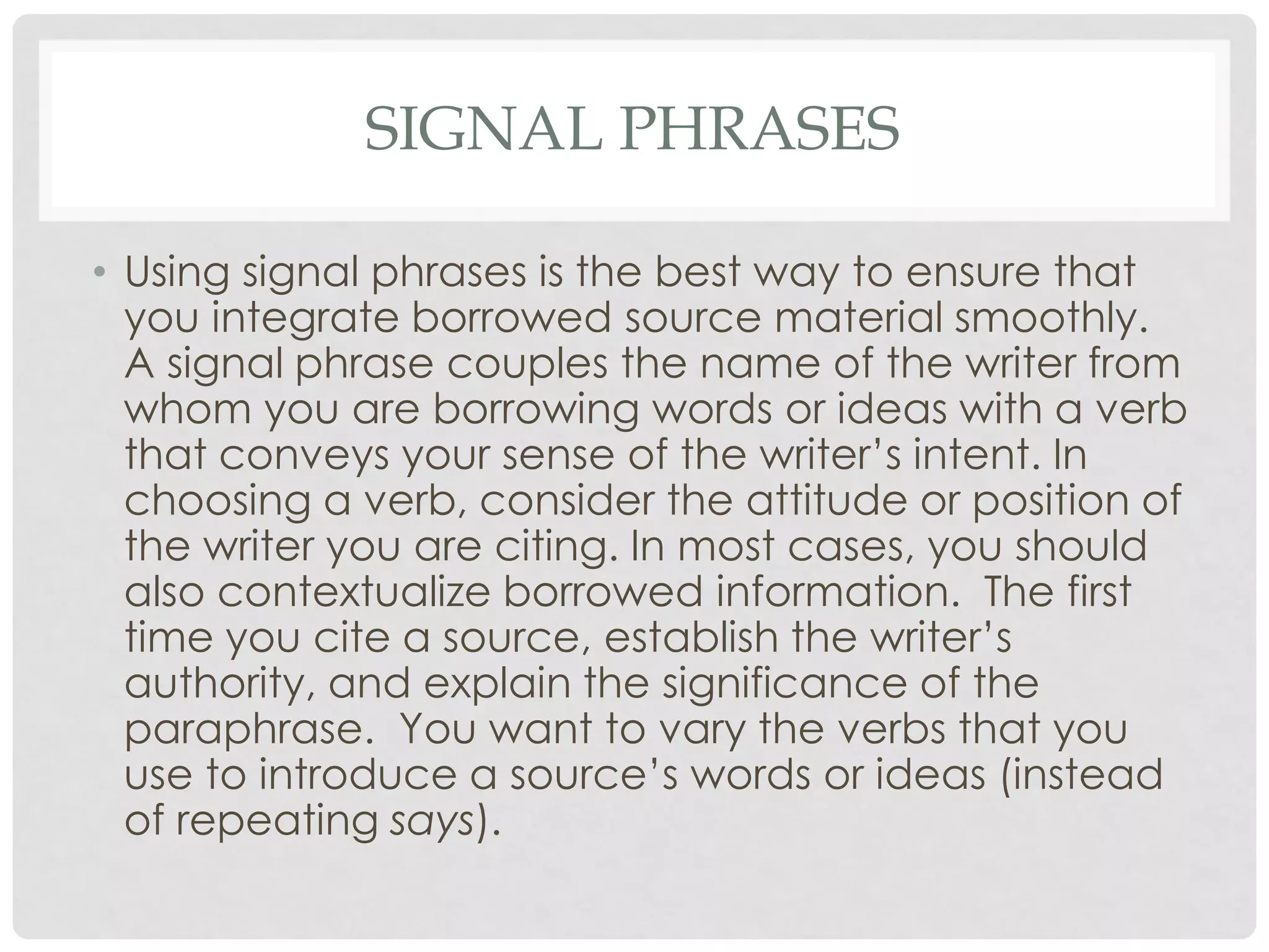 SIGNAL PHRASES

• Using signal phrases is the best way to ensure that
  you integrate borrowed source material smoothly.
  A signal phrase couples the name of the writer from
  whom you are borrowing words or ideas with a verb
  that conveys your sense of the writer’s intent. In
  choosing a verb, consider the attitude or position of
  the writer you are citing. In most cases, you should
  also contextualize borrowed information. The first
  time you cite a source, establish the writer’s
  authority, and explain the significance of the
  paraphrase. You want to vary the verbs that you
  use to introduce a source’s words or ideas (instead
  of repeating says).
 