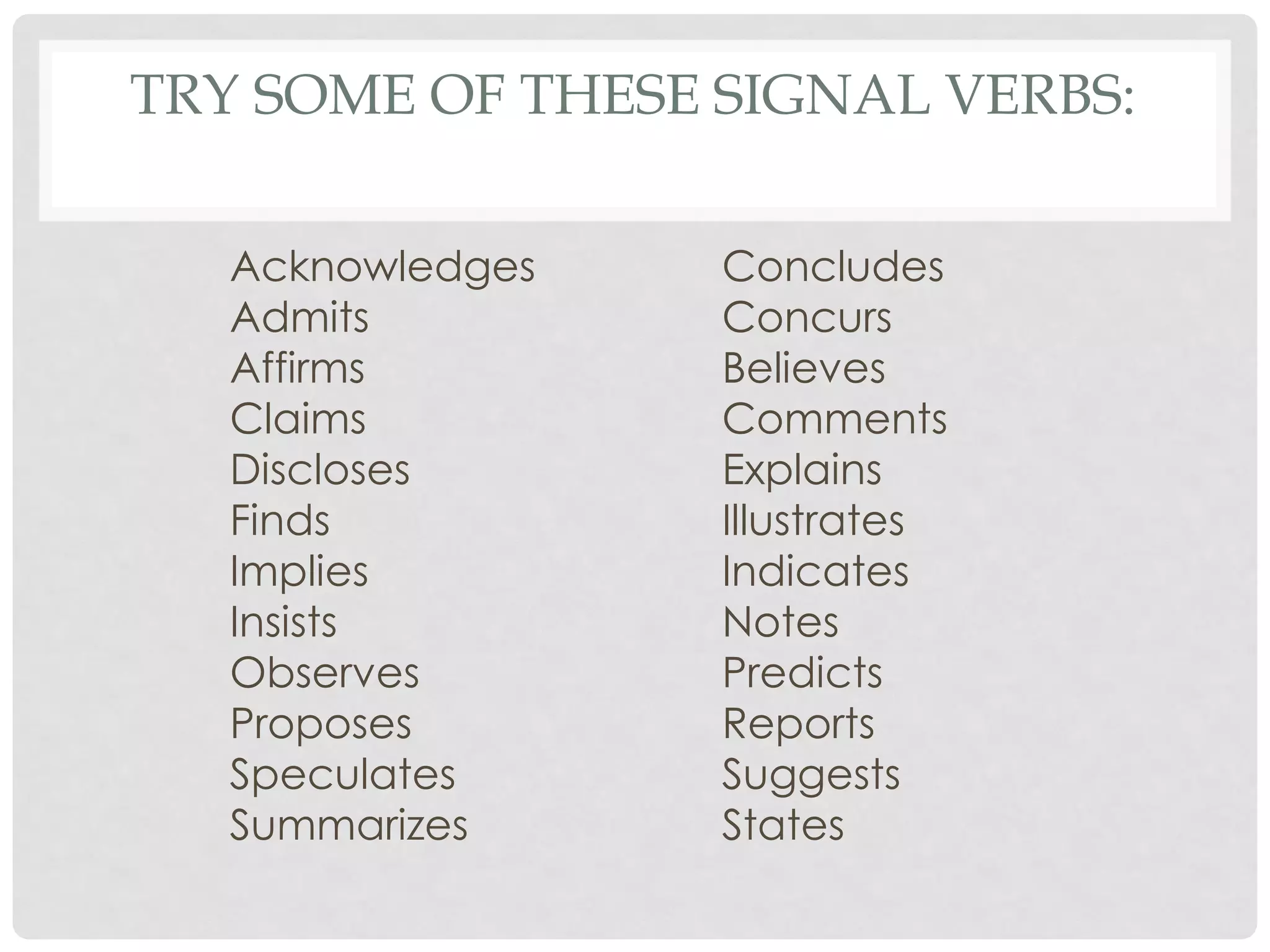 TRY SOME OF THESE SIGNAL VERBS:

   Acknowledges   Concludes
   Admits         Concurs
   Affirms        Believes
   Claims         Comments
   Discloses      Explains
   Finds          Illustrates
   Implies        Indicates
   Insists        Notes
   Observes       Predicts
   Proposes       Reports
   Speculates     Suggests
   Summarizes     States
 