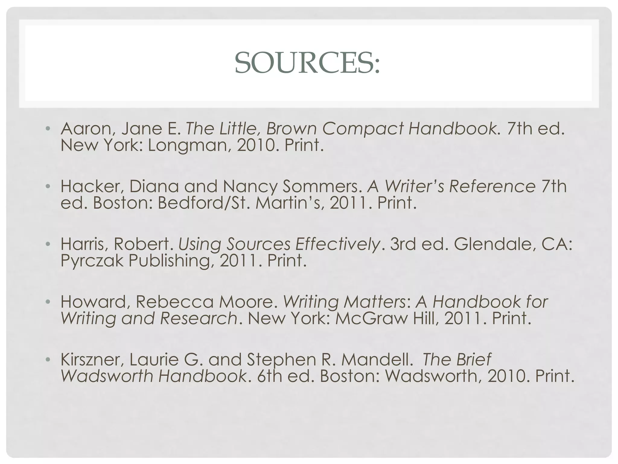 SOURCES:

• Aaron, Jane E. The Little, Brown Compact Handbook. 7th ed.
  New York: Longman, 2010. Print.

• Hacker, Diana and Nancy Sommers. A Writer’s Reference 7th
  ed. Boston: Bedford/St. Martin’s, 2011. Print.

• Harris, Robert. Using Sources Effectively. 3rd ed. Glendale, CA:
  Pyrczak Publishing, 2011. Print.

• Howard, Rebecca Moore. Writing Matters: A Handbook for
  Writing and Research. New York: McGraw Hill, 2011. Print.

• Kirszner, Laurie G. and Stephen R. Mandell. The Brief
  Wadsworth Handbook. 6th ed. Boston: Wadsworth, 2010. Print.
 