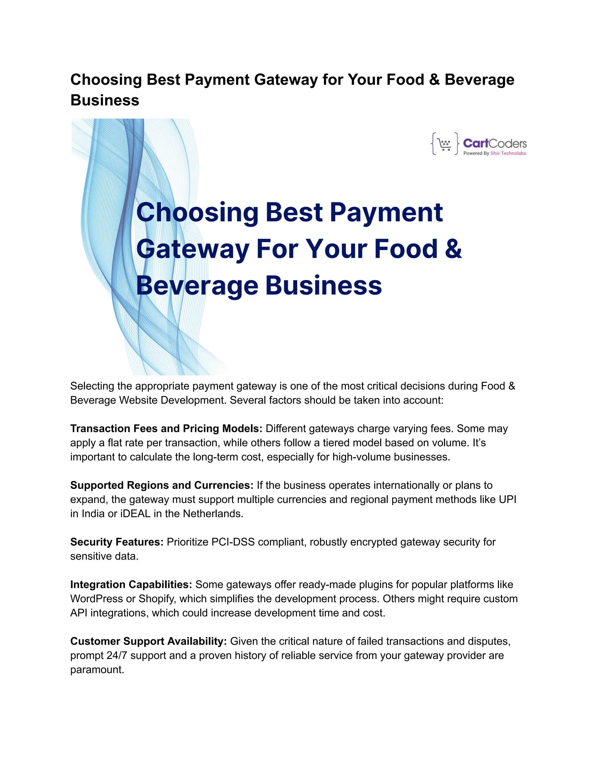 Choosing Best Payment Gateway for Your Food & Beverage
Business
Selecting the appropriate payment gateway is one of the most critical decisions during Food &
Beverage Website Development. Several factors should be taken into account:
Transaction Fees and Pricing Models: Different gateways charge varying fees. Some may
apply a flat rate per transaction, while others follow a tiered model based on volume. It’s
important to calculate the long-term cost, especially for high-volume businesses.
Supported Regions and Currencies: If the business operates internationally or plans to
expand, the gateway must support multiple currencies and regional payment methods like UPI
in India or iDEAL in the Netherlands.
Security Features: Prioritize PCI-DSS compliant, robustly encrypted gateway security for
sensitive data.
Integration Capabilities: Some gateways offer ready-made plugins for popular platforms like
WordPress or Shopify, which simplifies the development process. Others might require custom
API integrations, which could increase development time and cost.
Customer Support Availability: Given the critical nature of failed transactions and disputes,
prompt 24/7 support and a proven history of reliable service from your gateway provider are
paramount.
 