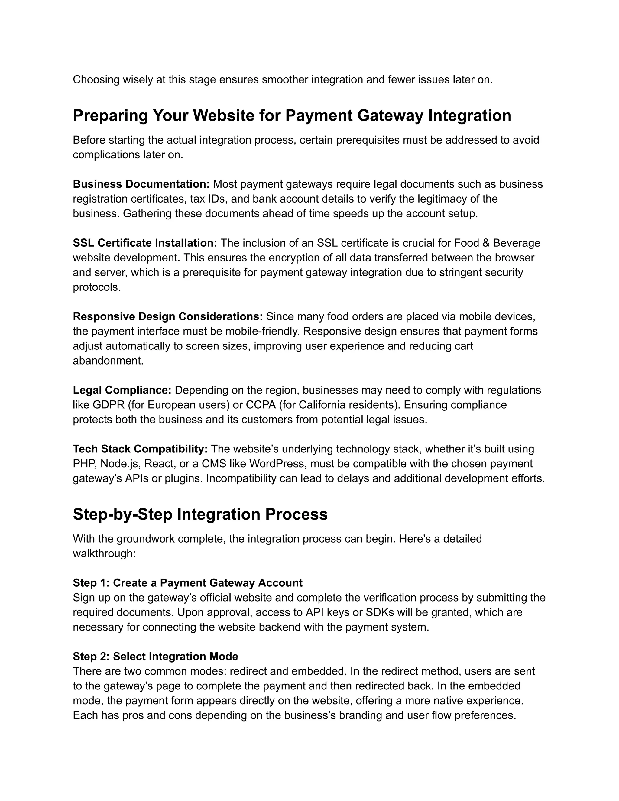 Choosing wisely at this stage ensures smoother integration and fewer issues later on.
Preparing Your Website for Payment Gateway Integration
Before starting the actual integration process, certain prerequisites must be addressed to avoid
complications later on.
Business Documentation: Most payment gateways require legal documents such as business
registration certificates, tax IDs, and bank account details to verify the legitimacy of the
business. Gathering these documents ahead of time speeds up the account setup.
SSL Certificate Installation: The inclusion of an SSL certificate is crucial for Food & Beverage
website development. This ensures the encryption of all data transferred between the browser
and server, which is a prerequisite for payment gateway integration due to stringent security
protocols.
Responsive Design Considerations: Since many food orders are placed via mobile devices,
the payment interface must be mobile-friendly. Responsive design ensures that payment forms
adjust automatically to screen sizes, improving user experience and reducing cart
abandonment.
Legal Compliance: Depending on the region, businesses may need to comply with regulations
like GDPR (for European users) or CCPA (for California residents). Ensuring compliance
protects both the business and its customers from potential legal issues.
Tech Stack Compatibility: The website’s underlying technology stack, whether it’s built using
PHP, Node.js, React, or a CMS like WordPress, must be compatible with the chosen payment
gateway’s APIs or plugins. Incompatibility can lead to delays and additional development efforts.
Step-by-Step Integration Process
With the groundwork complete, the integration process can begin. Here's a detailed
walkthrough:
Step 1: Create a Payment Gateway Account
Sign up on the gateway’s official website and complete the verification process by submitting the
required documents. Upon approval, access to API keys or SDKs will be granted, which are
necessary for connecting the website backend with the payment system.
Step 2: Select Integration Mode
There are two common modes: redirect and embedded. In the redirect method, users are sent
to the gateway’s page to complete the payment and then redirected back. In the embedded
mode, the payment form appears directly on the website, offering a more native experience.
Each has pros and cons depending on the business’s branding and user flow preferences.
 