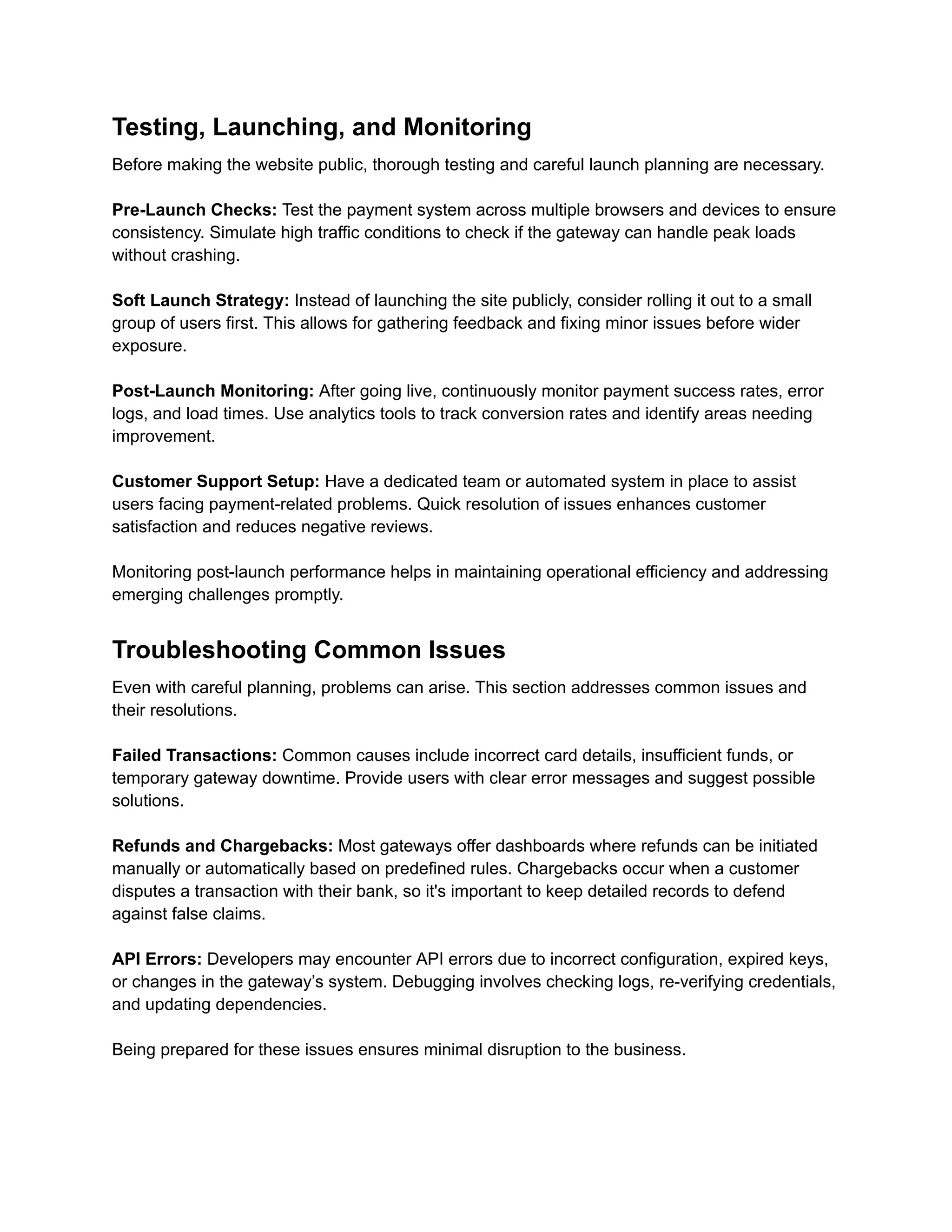 Testing, Launching, and Monitoring
Before making the website public, thorough testing and careful launch planning are necessary.
Pre-Launch Checks: Test the payment system across multiple browsers and devices to ensure
consistency. Simulate high traffic conditions to check if the gateway can handle peak loads
without crashing.
Soft Launch Strategy: Instead of launching the site publicly, consider rolling it out to a small
group of users first. This allows for gathering feedback and fixing minor issues before wider
exposure.
Post-Launch Monitoring: After going live, continuously monitor payment success rates, error
logs, and load times. Use analytics tools to track conversion rates and identify areas needing
improvement.
Customer Support Setup: Have a dedicated team or automated system in place to assist
users facing payment-related problems. Quick resolution of issues enhances customer
satisfaction and reduces negative reviews.
Monitoring post-launch performance helps in maintaining operational efficiency and addressing
emerging challenges promptly.
Troubleshooting Common Issues
Even with careful planning, problems can arise. This section addresses common issues and
their resolutions.
Failed Transactions: Common causes include incorrect card details, insufficient funds, or
temporary gateway downtime. Provide users with clear error messages and suggest possible
solutions.
Refunds and Chargebacks: Most gateways offer dashboards where refunds can be initiated
manually or automatically based on predefined rules. Chargebacks occur when a customer
disputes a transaction with their bank, so it's important to keep detailed records to defend
against false claims.
API Errors: Developers may encounter API errors due to incorrect configuration, expired keys,
or changes in the gateway’s system. Debugging involves checking logs, re-verifying credentials,
and updating dependencies.
Being prepared for these issues ensures minimal disruption to the business.
 