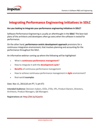 Partners in Software R&D and Engineering




 Integrating Performance Engineering Initiatives in SDLC
Are you looking to integrate your performance engineering initiatives in SDLC?

Software Performance Engineering is usually an afterthought in the SDLC! The best-laid
plans of the architects and developers often go awry when the software is tested for
performance.

On the other hand, performance-centric development approach provisions for a
continuous integration environment, that involves planning and accounting for the
performance throughout the SDLC.

An informative webinar coming up where the following will be highlighted-

       What is continuous performance management?
       How to integrate it with the development cycle?
       Benefits of continuous performance management
       How to achieve continuous performance management in Agile environment?
       Real-world examples

Date: Nov 11, 2011(10 am PT / 1 pm ET)

Intended Audience: Decision makers, CEOs, CTOs, VPs, Product Owners, Directors,
Architects, Product Managers, QA Managers

Registrations at: http://bit.ly/sCpw5v




                                www.impetus.com
 
