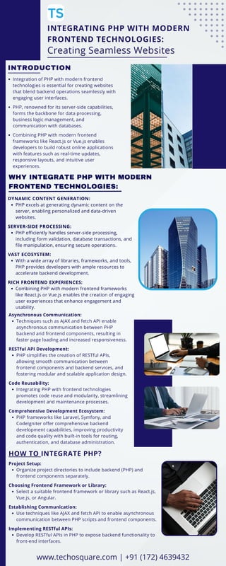 INTEGRATING PHP WITH MODERN
FRONTEND TECHNOLOGIES:
Creating Seamless Websites
INTRODUCTION
Integration of PHP with modern frontend
technologies is essential for creating websites
that blend backend operations seamlessly with
engaging user interfaces.
PHP, renowned for its server-side capabilities,
forms the backbone for data processing,
business logic management, and
communication with databases.
Combining PHP with modern frontend
frameworks like React.js or Vue.js enables
developers to build robust online applications
with features such as real-time updates,
responsive layouts, and intuitive user
experiences.
WHY INTEGRATE PHP WITH MODERN
FRONTEND TECHNOLOGIES:
DYNAMIC CONTENT GENERATION:
PHP excels at generating dynamic content on the
server, enabling personalized and data-driven
websites.
SERVER-SIDE PROCESSING:
PHP efficiently handles server-side processing,
including form validation, database transactions, and
file manipulation, ensuring secure operations.
VAST ECOSYSTEM:
With a wide array of libraries, frameworks, and tools,
PHP provides developers with ample resources to
accelerate backend development.
RICH FRONTEND EXPERIENCES:
Combining PHP with modern frontend frameworks
like React.js or Vue.js enables the creation of engaging
user experiences that enhance engagement and
usability.
Asynchronous Communication:
Techniques such as AJAX and fetch API enable
asynchronous communication between PHP
backend and frontend components, resulting in
faster page loading and increased responsiveness.
RESTful API Development:
PHP simplifies the creation of RESTful APIs,
allowing smooth communication between
frontend components and backend services, and
fostering modular and scalable application design.
Code Reusability:
Integrating PHP with frontend technologies
promotes code reuse and modularity, streamlining
development and maintenance processes.
Comprehensive Development Ecosystem:
PHP frameworks like Laravel, Symfony, and
CodeIgniter offer comprehensive backend
development capabilities, improving productivity
and code quality with built-in tools for routing,
authentication, and database administration.
HOW TO INTEGRATE PHP?
Project Setup:
Organize project directories to include backend (PHP) and
frontend components separately.
Choosing Frontend Framework or Library:
Select a suitable frontend framework or library such as React.js,
Vue.js, or Angular.
Establishing Communication:
Use techniques like AJAX and fetch API to enable asynchronous
communication between PHP scripts and frontend components.
Implementing RESTful APIs:
Develop RESTful APIs in PHP to expose backend functionality to
front-end interfaces.
www.techosquare.com | +91 (172) 4639432
 