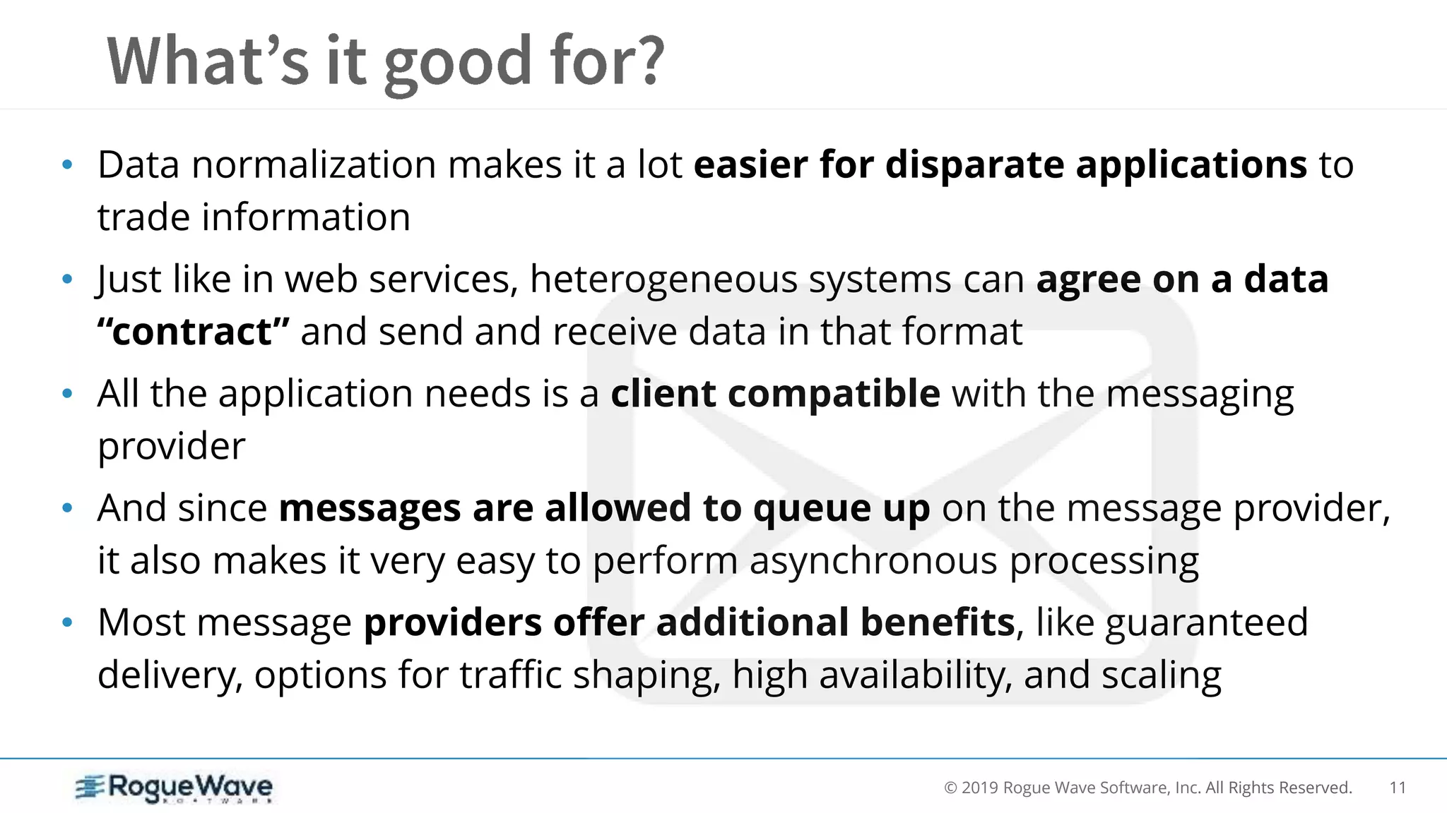 11© 2019 Rogue Wave Software, Inc. All Rights Reserved.
• Data normalization makes it a lot easier for disparate applications to
trade information
• Just like in web services, heterogeneous systems can agree on a data
“contract” and send and receive data in that format
• All the application needs is a client compatible with the messaging
provider
• And since messages are allowed to queue up on the message provider,
it also makes it very easy to perform asynchronous processing
• Most message providers offer additional benefits, like guaranteed
delivery, options for traffic shaping, high availability, and scaling
 