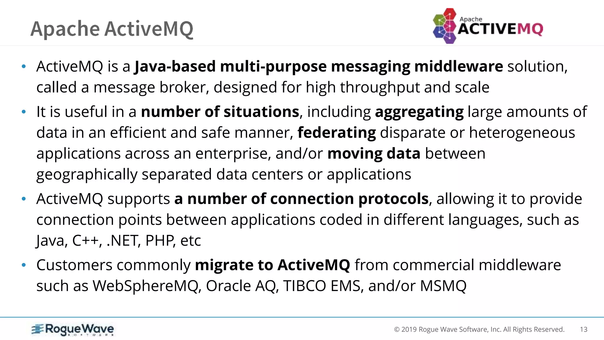 13© 2019 Rogue Wave Software, Inc. All Rights Reserved.
• ActiveMQ is a Java-based multi-purpose messaging middleware solution,
called a message broker, designed for high throughput and scale
• It is useful in a number of situations, including aggregating large amounts of
data in an efficient and safe manner, federating disparate or heterogeneous
applications across an enterprise, and/or moving data between
geographically separated data centers or applications
• ActiveMQ supports a number of connection protocols, allowing it to provide
connection points between applications coded in different languages, such as
Java, C++, .NET, PHP, etc
• Customers commonly migrate to ActiveMQ from commercial middleware
such as WebSphereMQ, Oracle AQ, TIBCO EMS, and/or MSMQ
 