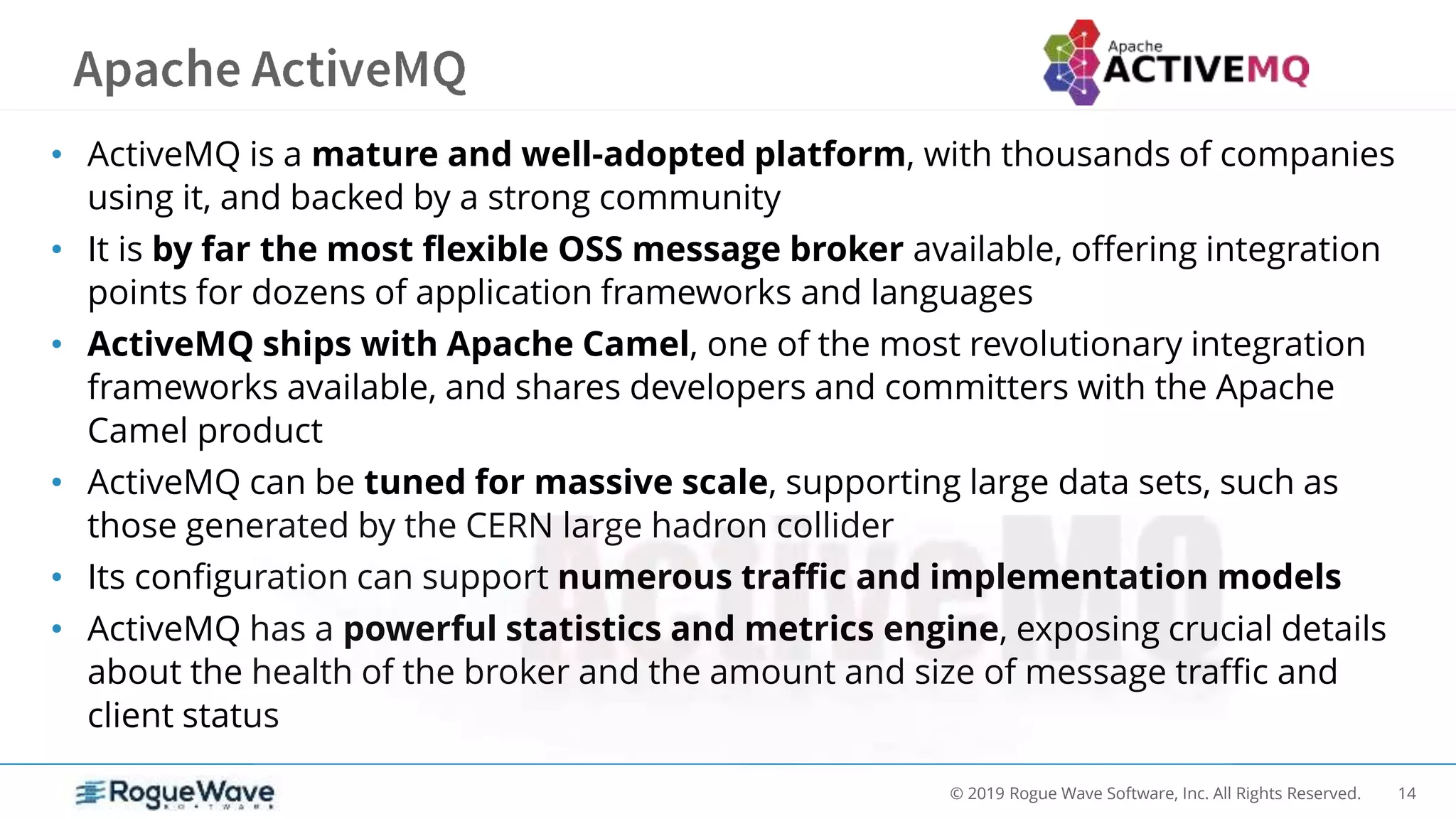 14© 2019 Rogue Wave Software, Inc. All Rights Reserved.
• ActiveMQ is a mature and well-adopted platform, with thousands of companies
using it, and backed by a strong community
• It is by far the most flexible OSS message broker available, offering integration
points for dozens of application frameworks and languages
• ActiveMQ ships with Apache Camel, one of the most revolutionary integration
frameworks available, and shares developers and committers with the Apache
Camel product
• ActiveMQ can be tuned for massive scale, supporting large data sets, such as
those generated by the CERN large hadron collider
• Its configuration can support numerous traffic and implementation models
• ActiveMQ has a powerful statistics and metrics engine, exposing crucial details
about the health of the broker and the amount and size of message traffic and
client status
 