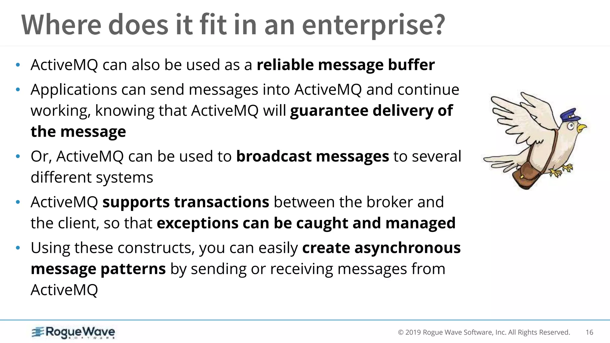 16© 2019 Rogue Wave Software, Inc. All Rights Reserved.
• ActiveMQ can also be used as a reliable message buffer
• Applications can send messages into ActiveMQ and continue
working, knowing that ActiveMQ will guarantee delivery of
the message
• Or, ActiveMQ can be used to broadcast messages to several
different systems
• ActiveMQ supports transactions between the broker and
the client, so that exceptions can be caught and managed
• Using these constructs, you can easily create asynchronous
message patterns by sending or receiving messages from
ActiveMQ
 