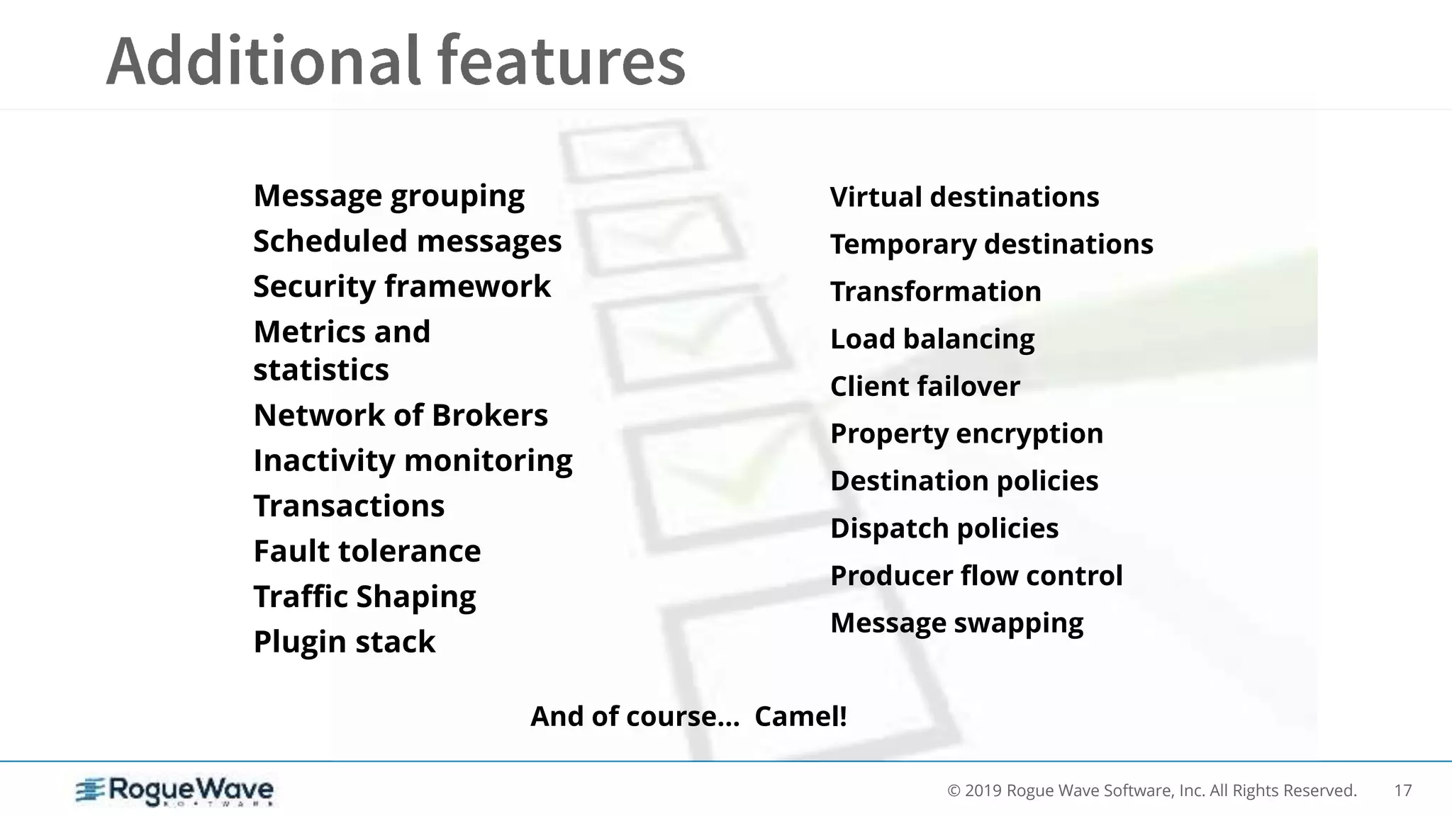 17© 2019 Rogue Wave Software, Inc. All Rights Reserved.
Message grouping
Scheduled messages
Security framework
Metrics and
statistics
Network of Brokers
Inactivity monitoring
Transactions
Fault tolerance
Traffic Shaping
Plugin stack
Virtual destinations
Temporary destinations
Transformation
Load balancing
Client failover
Property encryption
Destination policies
Dispatch policies
Producer flow control
Message swapping
And of course… Camel!
 