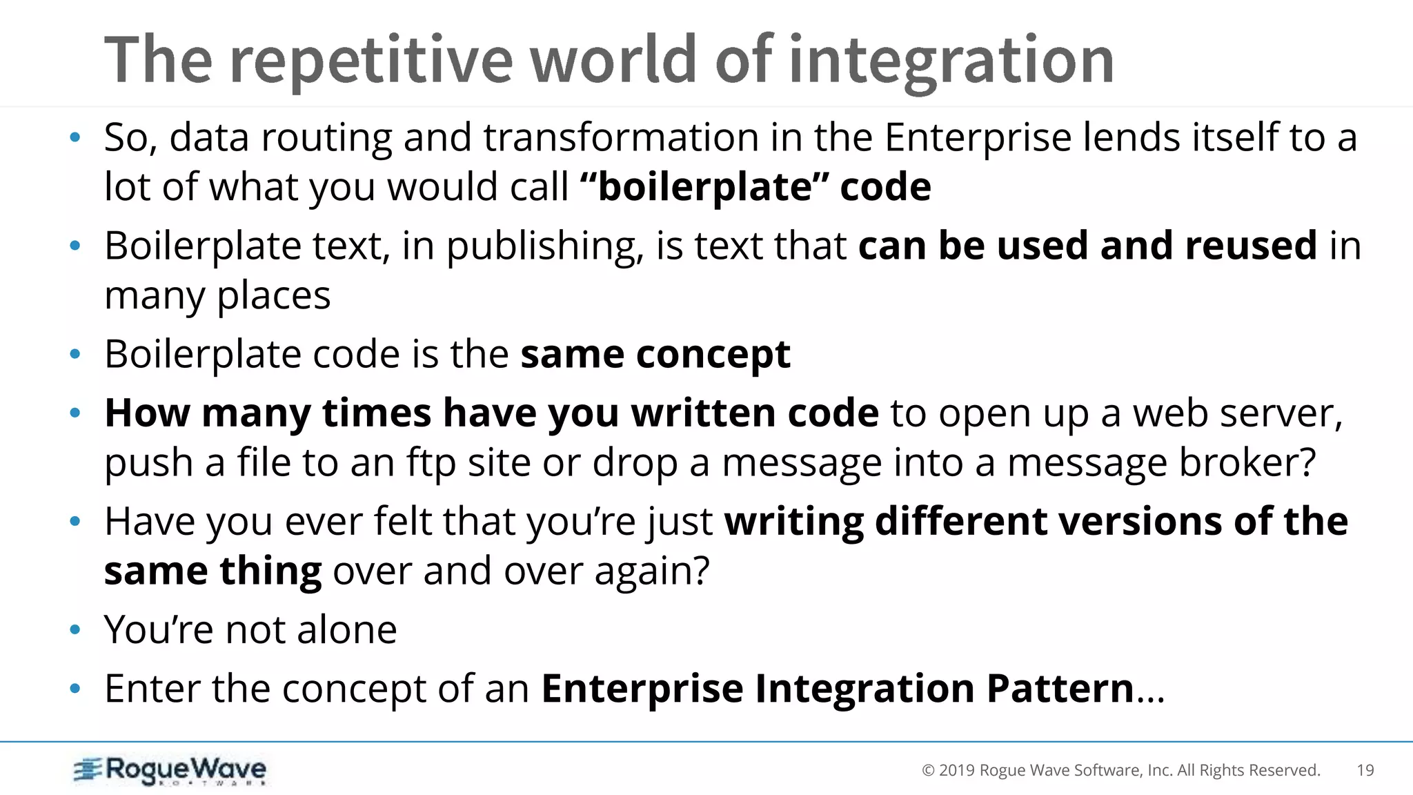 19© 2019 Rogue Wave Software, Inc. All Rights Reserved.
• So, data routing and transformation in the Enterprise lends itself to a
lot of what you would call “boilerplate” code
• Boilerplate text, in publishing, is text that can be used and reused in
many places
• Boilerplate code is the same concept
• How many times have you written code to open up a web server,
push a file to an ftp site or drop a message into a message broker?
• Have you ever felt that you’re just writing different versions of the
same thing over and over again?
• You’re not alone
• Enter the concept of an Enterprise Integration Pattern…
 