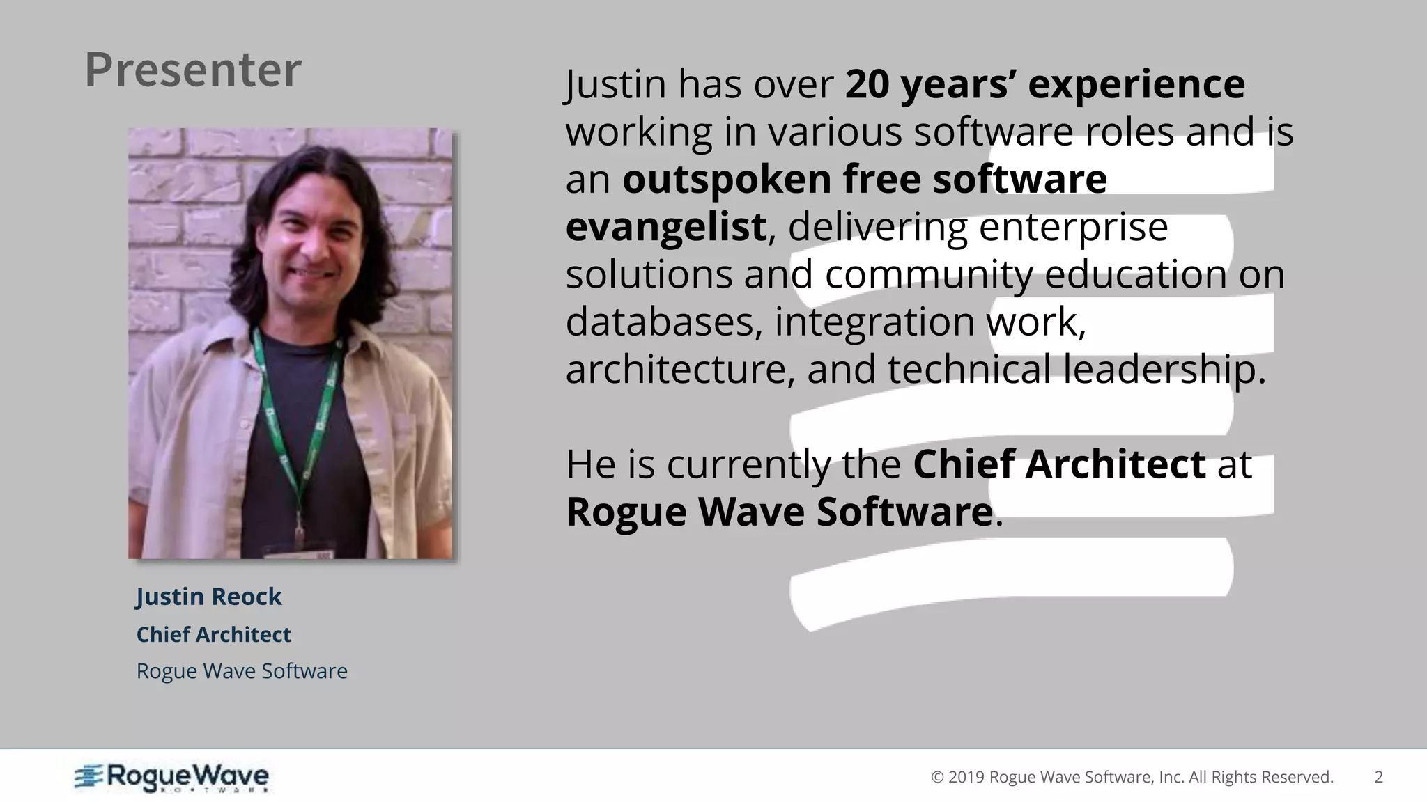 2© 2019 Rogue Wave Software, Inc. All Rights Reserved.
Justin Reock
Chief Architect
Rogue Wave Software
Justin has over 20 years’ experience
working in various software roles and is
an outspoken free software
evangelist, delivering enterprise
solutions and community education on
databases, integration work,
architecture, and technical leadership.
He is currently the Chief Architect at
Rogue Wave Software.
 