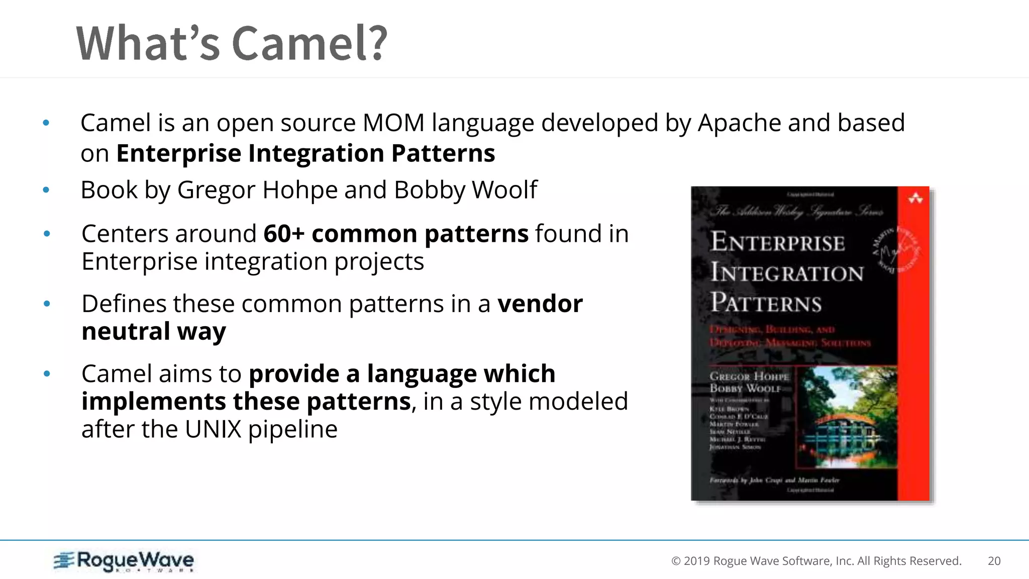 20© 2019 Rogue Wave Software, Inc. All Rights Reserved.
• Camel is an open source MOM language developed by Apache and based
on Enterprise Integration Patterns
• Book by Gregor Hohpe and Bobby Woolf
• Centers around 60+ common patterns found in
Enterprise integration projects
• Defines these common patterns in a vendor
neutral way
• Camel aims to provide a language which
implements these patterns, in a style modeled
after the UNIX pipeline
 