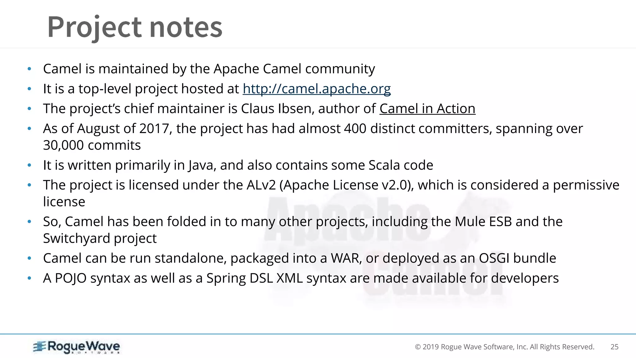25© 2019 Rogue Wave Software, Inc. All Rights Reserved.
• Camel is maintained by the Apache Camel community
• It is a top-level project hosted at http://camel.apache.org
• The project’s chief maintainer is Claus Ibsen, author of Camel in Action
• As of August of 2017, the project has had almost 400 distinct committers, spanning over
30,000 commits
• It is written primarily in Java, and also contains some Scala code
• The project is licensed under the ALv2 (Apache License v2.0), which is considered a permissive
license
• So, Camel has been folded in to many other projects, including the Mule ESB and the
Switchyard project
• Camel can be run standalone, packaged into a WAR, or deployed as an OSGI bundle
• A POJO syntax as well as a Spring DSL XML syntax are made available for developers
 