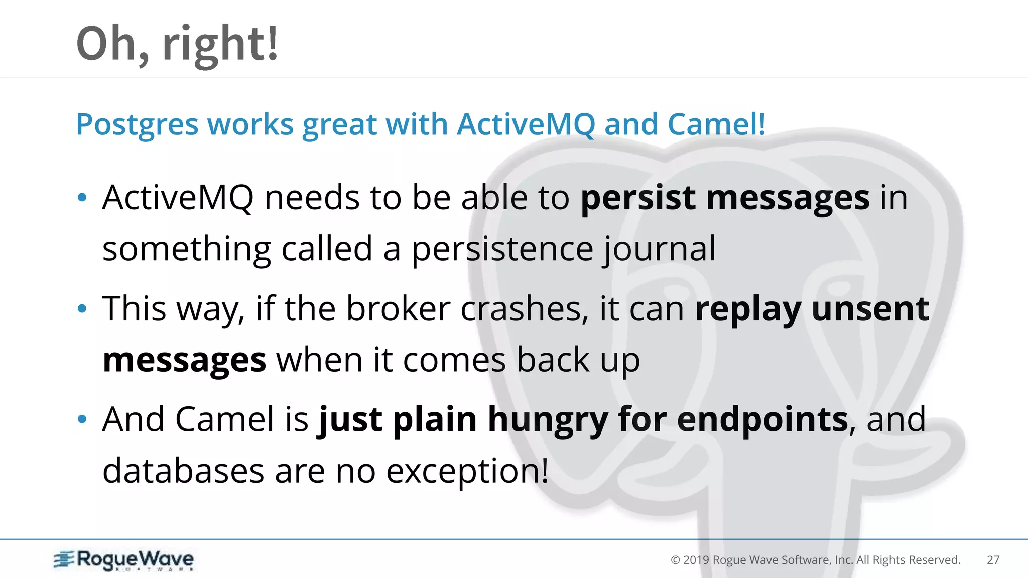 27© 2019 Rogue Wave Software, Inc. All Rights Reserved.
• ActiveMQ needs to be able to persist messages in
something called a persistence journal
• This way, if the broker crashes, it can replay unsent
messages when it comes back up
• And Camel is just plain hungry for endpoints, and
databases are no exception!
Postgres works great with ActiveMQ and Camel!
 