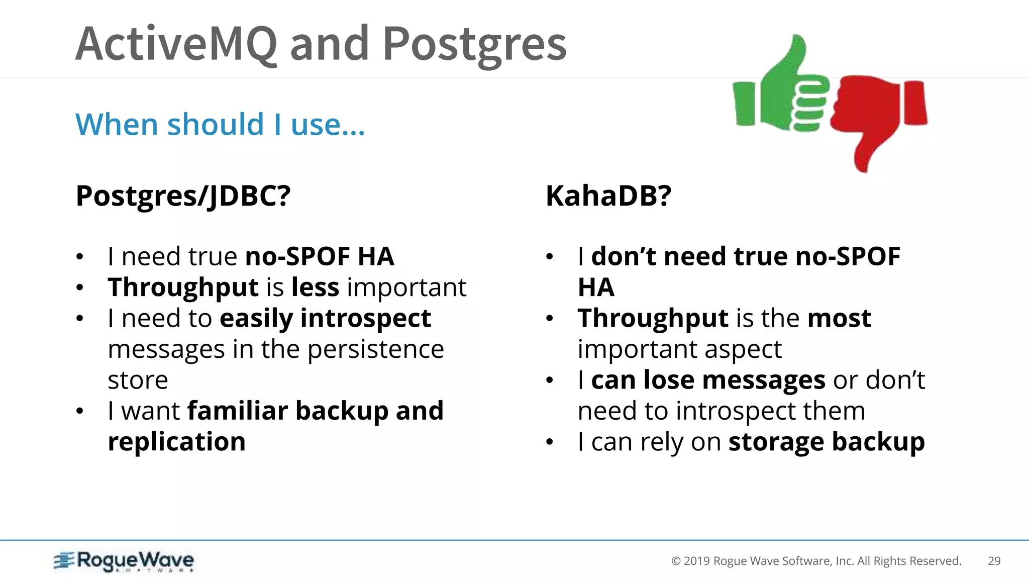 29© 2019 Rogue Wave Software, Inc. All Rights Reserved.
When should I use…
Postgres/JDBC? KahaDB?
• I need true no-SPOF HA
• Throughput is less important
• I need to easily introspect
messages in the persistence
store
• I want familiar backup and
replication
• I don’t need true no-SPOF
HA
• Throughput is the most
important aspect
• I can lose messages or don’t
need to introspect them
• I can rely on storage backup
 