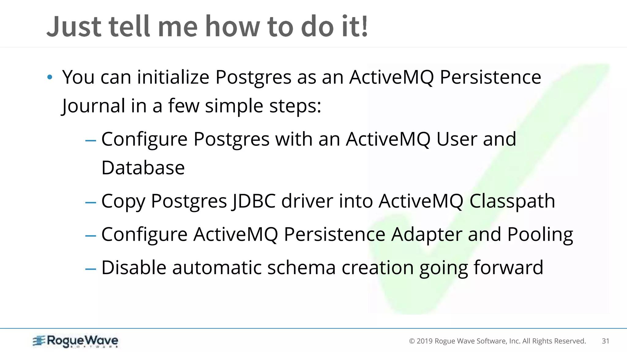 31© 2019 Rogue Wave Software, Inc. All Rights Reserved.
• You can initialize Postgres as an ActiveMQ Persistence
Journal in a few simple steps:
– Configure Postgres with an ActiveMQ User and
Database
– Copy Postgres JDBC driver into ActiveMQ Classpath
– Configure ActiveMQ Persistence Adapter and Pooling
– Disable automatic schema creation going forward
 