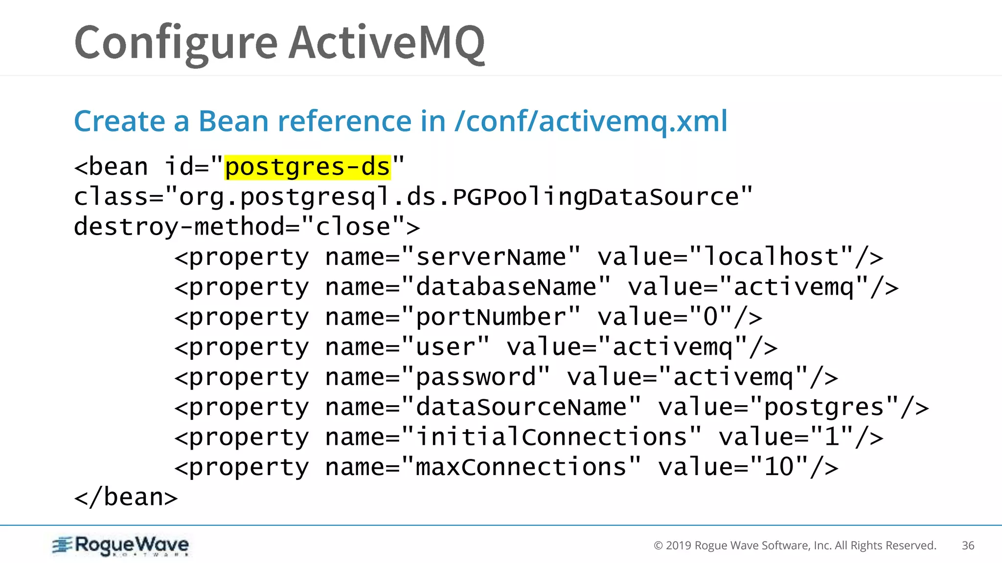 36© 2019 Rogue Wave Software, Inc. All Rights Reserved.
Create a Bean reference in /conf/activemq.xml
<bean id="postgres-ds"
class="org.postgresql.ds.PGPoolingDataSource"
destroy-method="close">
<property name="serverName" value="localhost"/>
<property name="databaseName" value="activemq"/>
<property name="portNumber" value="0"/>
<property name="user" value="activemq"/>
<property name="password" value="activemq"/>
<property name="dataSourceName" value="postgres"/>
<property name="initialConnections" value="1"/>
<property name="maxConnections" value="10"/>
</bean>
 