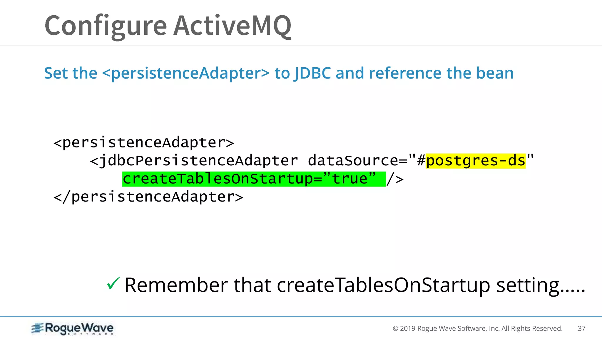 37© 2019 Rogue Wave Software, Inc. All Rights Reserved.
Set the <persistenceAdapter> to JDBC and reference the bean
<persistenceAdapter>
<jdbcPersistenceAdapter dataSource="#postgres-ds"
createTablesOnStartup=”true” />
</persistenceAdapter>
 Remember that createTablesOnStartup setting…..
 