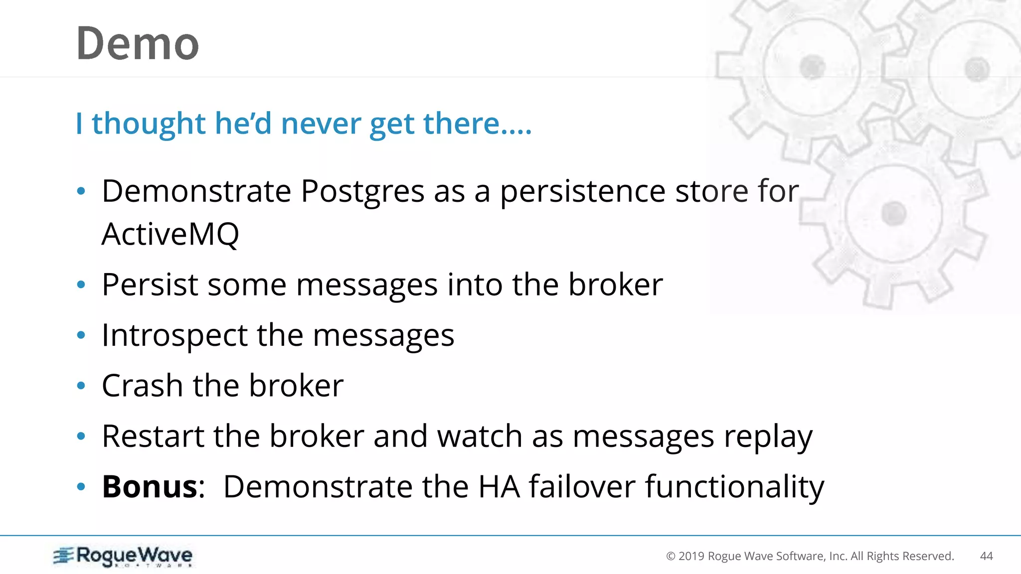 44© 2019 Rogue Wave Software, Inc. All Rights Reserved.
• Demonstrate Postgres as a persistence store for
ActiveMQ
• Persist some messages into the broker
• Introspect the messages
• Crash the broker
• Restart the broker and watch as messages replay
• Bonus: Demonstrate the HA failover functionality
I thought he’d never get there….
 